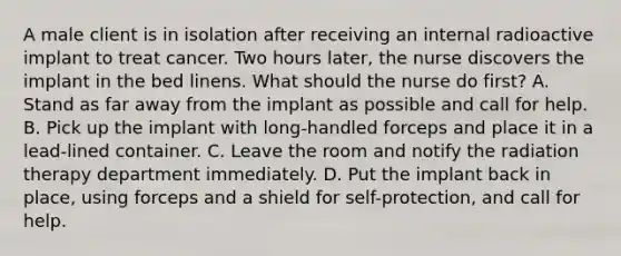 A male client is in isolation after receiving an internal radioactive implant to treat cancer. Two hours later, the nurse discovers the implant in the bed linens. What should the nurse do first? A. Stand as far away from the implant as possible and call for help. B. Pick up the implant with long-handled forceps and place it in a lead-lined container. C. Leave the room and notify the radiation therapy department immediately. D. Put the implant back in place, using forceps and a shield for self-protection, and call for help.