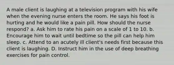 A male client is laughing at a television program with his wife when the evening nurse enters the room. He says his foot is hurting and he would like a pain pill. How should the nurse respond? a. Ask him to rate his pain on a scale of 1 to 10. b. Encourage him to wait until bedtime so the pill can help him sleep. c. Attend to an acutely ill client's needs first because this client is laughing. D. Instruct him in the use of deep breathing exercises for pain control.