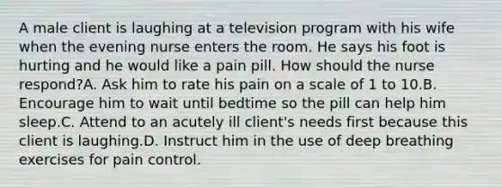 A male client is laughing at a television program with his wife when the evening nurse enters the room. He says his foot is hurting and he would like a pain pill. How should the nurse respond?A. Ask him to rate his pain on a scale of 1 to 10.B. Encourage him to wait until bedtime so the pill can help him sleep.C. Attend to an acutely ill client's needs first because this client is laughing.D. Instruct him in the use of deep breathing exercises for pain control.