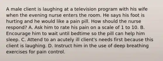 A male client is laughing at a television program with his wife when the evening nurse enters the room. He says his foot is hurting and he would like a pain pill. How should the nurse respond? A. Ask him to rate his pain on a scale of 1 to 10. B. Encourage him to wait until bedtime so the pill can help him sleep. C. Attend to an acutely ill client's needs first because this client is laughing. D. Instruct him in the use of deep breathing exercises for pain control.