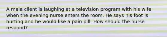 A male client is laughing at a television program with his wife when the evening nurse enters the room. He says his foot is hurting and he would like a pain pill. How should the nurse respond?