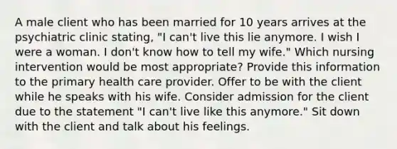 A male client who has been married for 10 years arrives at the psychiatric clinic stating, "I can't live this lie anymore. I wish I were a woman. I don't know how to tell my wife." Which nursing intervention would be most appropriate? Provide this information to the primary health care provider. Offer to be with the client while he speaks with his wife. Consider admission for the client due to the statement "I can't live like this anymore." Sit down with the client and talk about his feelings.