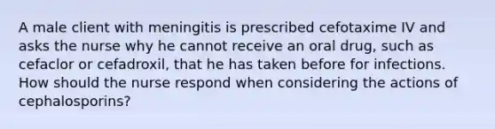 A male client with meningitis is prescribed cefotaxime IV and asks the nurse why he cannot receive an oral drug, such as cefaclor or cefadroxil, that he has taken before for infections. How should the nurse respond when considering the actions of cephalosporins?