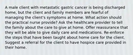 A male client with metastatic gastric cancer is being discharged home, but the client and family members are fearful of managing the client's symptoms at home. What action should the practical nurse provide? Ask the healthcare provider to tell the family about the care to give at home. Offer reassurance that they will be able to give daily care and medications. Re-enforce the steps that have been taught about home care for the client. Suggest a referral for the client to have hospice care provided in their home.