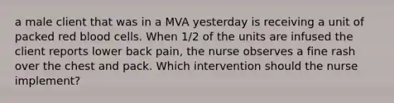 a male client that was in a MVA yesterday is receiving a unit of packed red blood cells. When 1/2 of the units are infused the client reports lower back pain, the nurse observes a fine rash over the chest and pack. Which intervention should the nurse implement?