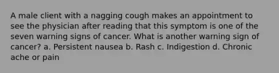 A male client with a nagging cough makes an appointment to see the physician after reading that this symptom is one of the seven warning signs of cancer. What is another warning sign of cancer? a. Persistent nausea b. Rash c. Indigestion d. Chronic ache or pain