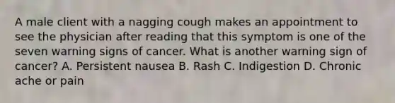 A male client with a nagging cough makes an appointment to see the physician after reading that this symptom is one of the seven warning signs of cancer. What is another warning sign of cancer? A. Persistent nausea B. Rash C. Indigestion D. Chronic ache or pain