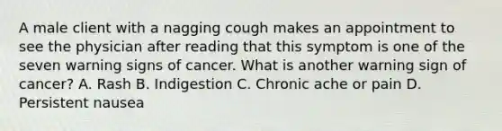 A male client with a nagging cough makes an appointment to see the physician after reading that this symptom is one of the seven warning signs of cancer. What is another warning sign of cancer? A. Rash B. Indigestion C. Chronic ache or pain D. Persistent nausea