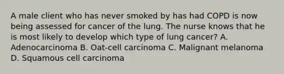 A male client who has never smoked by has had COPD is now being assessed for cancer of the lung. The nurse knows that he is most likely to develop which type of lung cancer? A. Adenocarcinoma B. Oat-cell carcinoma C. Malignant melanoma D. Squamous cell carcinoma