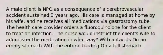 A male client is NPO as a consequence of a cerebrovascular accident sustained 3 years ago. His care is managed at home by his wife, and he receives all medications via gastrostomy tube. The health care provider orders a fluoroquinolone for the client to treat an infection. The nurse would instruct the client's wife to administer the medication in what way? With antacids On an empty stomach With the enteral feeding On a full stomach