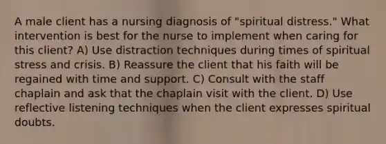 A male client has a nursing diagnosis of "spiritual distress." What intervention is best for the nurse to implement when caring for this client? A) Use distraction techniques during times of spiritual stress and crisis. B) Reassure the client that his faith will be regained with time and support. C) Consult with the staff chaplain and ask that the chaplain visit with the client. D) Use reflective listening techniques when the client expresses spiritual doubts.