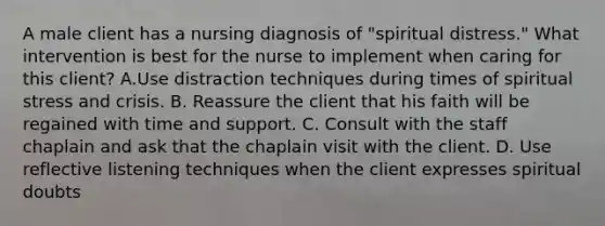 A male client has a nursing diagnosis of "spiritual distress." What intervention is best for the nurse to implement when caring for this client? A.Use distraction techniques during times of spiritual stress and crisis. B. Reassure the client that his faith will be regained with time and support. C. Consult with the staff chaplain and ask that the chaplain visit with the client. D. Use reflective listening techniques when the client expresses spiritual doubts