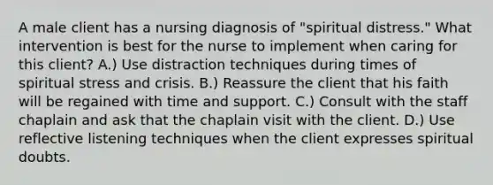 A male client has a nursing diagnosis of "spiritual distress." What intervention is best for the nurse to implement when caring for this client? A.) Use distraction techniques during times of spiritual stress and crisis. B.) Reassure the client that his faith will be regained with time and support. C.) Consult with the staff chaplain and ask that the chaplain visit with the client. D.) Use reflective listening techniques when the client expresses spiritual doubts.