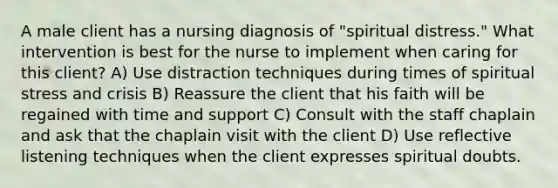 A male client has a nursing diagnosis of "spiritual distress." What intervention is best for the nurse to implement when caring for this client? A) Use distraction techniques during times of spiritual stress and crisis B) Reassure the client that his faith will be regained with time and support C) Consult with the staff chaplain and ask that the chaplain visit with the client D) Use reflective listening techniques when the client expresses spiritual doubts.