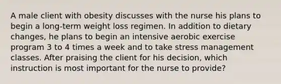 A male client with obesity discusses with the nurse his plans to begin a long-term weight loss regimen. In addition to dietary changes, he plans to begin an intensive aerobic exercise program 3 to 4 times a week and to take stress management classes. After praising the client for his decision, which instruction is most important for the nurse to provide?