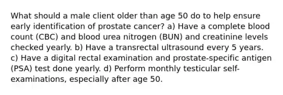 What should a male client older than age 50 do to help ensure early identification of prostate cancer? a) Have a complete blood count (CBC) and blood urea nitrogen (BUN) and creatinine levels checked yearly. b) Have a transrectal ultrasound every 5 years. c) Have a digital rectal examination and prostate-specific antigen (PSA) test done yearly. d) Perform monthly testicular self-examinations, especially after age 50.