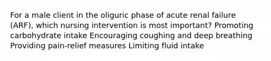 For a male client in the oliguric phase of acute renal failure (ARF), which nursing intervention is most important? Promoting carbohydrate intake Encouraging coughing and deep breathing Providing pain-relief measures Limiting fluid intake