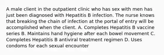 A male client in the outpatient clinic who has sex with men has just been diagnosed with Hepatitis B infection. The nurse knows that breaking the chain of infection at the portal of entry will be accomplished when the client. A. Completes Hepatitis B vaccine series B. Maintains hand hygiene after each bowel movement C. Completes Hepatitis B antiviral treatment regimen D. Uses condoms for each sexual encounter