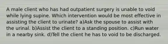 A male client who has had outpatient surgery is unable to void while lying supine. Which intervention would be most effective in assisting the client to urinate? a)Ask the spouse to assist with the urinal. b)Assist the client to a standing position. c)Run water in a nearby sink. d)Tell the client he has to void to be discharged.