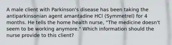 A male client with Parkinson's disease has been taking the antiparkinsonian agent amantadine HCl (Symmetrel) for 4 months. He tells the home health nurse, "The medicine doesn't seem to be working anymore." Which information should the nurse provide to this client?