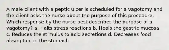 A male client with a peptic ulcer is scheduled for a vagotomy and the client asks the nurse about the purpose of this procedure. Which response by the nurse best describes the purpose of a vagotomy? a. Halts stress reactions b. Heals the gastric mucosa c. Reduces the stimulus to acid secretions d. Decreases food absorption in <a href='https://www.questionai.com/knowledge/kLccSGjkt8-the-stomach' class='anchor-knowledge'>the stomach</a>