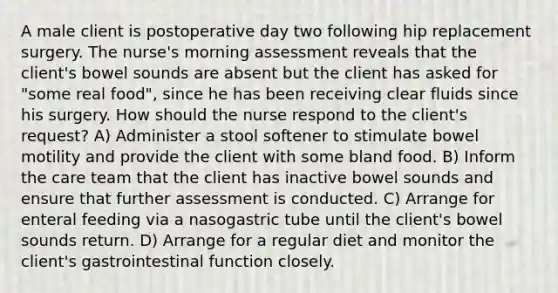 A male client is postoperative day two following hip replacement surgery. The nurse's morning assessment reveals that the client's bowel sounds are absent but the client has asked for "some real food", since he has been receiving clear fluids since his surgery. How should the nurse respond to the client's request? A) Administer a stool softener to stimulate bowel motility and provide the client with some bland food. B) Inform the care team that the client has inactive bowel sounds and ensure that further assessment is conducted. C) Arrange for enteral feeding via a nasogastric tube until the client's bowel sounds return. D) Arrange for a regular diet and monitor the client's gastrointestinal function closely.