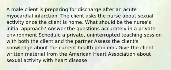 A male client is preparing for discharge after an acute myocardial infarction. The client asks the nurse about sexual activity once the client is home. What should be the nurse's initial approach? Answer the questions accurately in a private environment Schedule a private, uninterrupted teaching session with both the client and the partner Assess the client's knowledge about the current health problems Give the client written material from the American Heart Association about sexual activity with heart disease