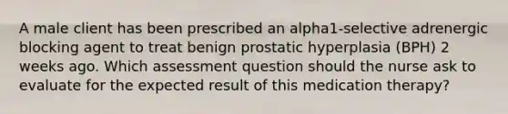 A male client has been prescribed an alpha1-selective adrenergic blocking agent to treat benign prostatic hyperplasia (BPH) 2 weeks ago. Which assessment question should the nurse ask to evaluate for the expected result of this medication therapy?