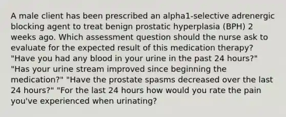 A male client has been prescribed an alpha1-selective adrenergic blocking agent to treat benign prostatic hyperplasia (BPH) 2 weeks ago. Which assessment question should the nurse ask to evaluate for the expected result of this medication therapy? "Have you had any blood in your urine in the past 24 hours?" "Has your urine stream improved since beginning the medication?" "Have the prostate spasms decreased over the last 24 hours?" "For the last 24 hours how would you rate the pain you've experienced when urinating?