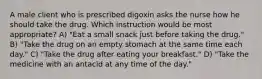 A male client who is prescribed digoxin asks the nurse how he should take the drug. Which instruction would be most appropriate? A) "Eat a small snack just before taking the drug." B) "Take the drug on an empty stomach at the same time each day." C) "Take the drug after eating your breakfast." D) "Take the medicine with an antacid at any time of the day."