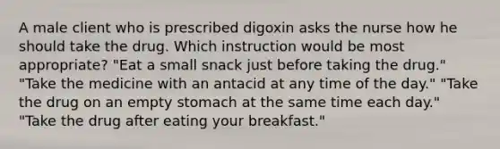 A male client who is prescribed digoxin asks the nurse how he should take the drug. Which instruction would be most appropriate? "Eat a small snack just before taking the drug." "Take the medicine with an antacid at any time of the day." "Take the drug on an empty stomach at the same time each day." "Take the drug after eating your breakfast."