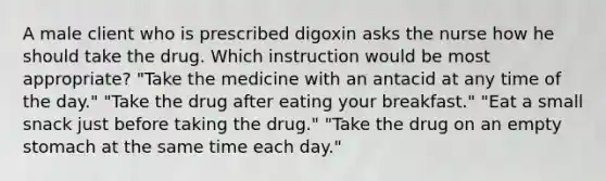 A male client who is prescribed digoxin asks the nurse how he should take the drug. Which instruction would be most appropriate? "Take the medicine with an antacid at any time of the day." "Take the drug after eating your breakfast." "Eat a small snack just before taking the drug." "Take the drug on an empty stomach at the same time each day."