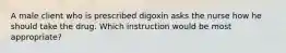 A male client who is prescribed digoxin asks the nurse how he should take the drug. Which instruction would be most appropriate?