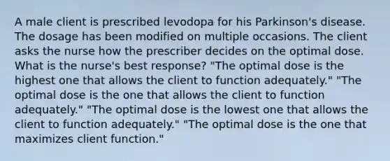 A male client is prescribed levodopa for his Parkinson's disease. The dosage has been modified on multiple occasions. The client asks the nurse how the prescriber decides on the optimal dose. What is the nurse's best response? "The optimal dose is the highest one that allows the client to function adequately." "The optimal dose is the one that allows the client to function adequately." "The optimal dose is the lowest one that allows the client to function adequately." "The optimal dose is the one that maximizes client function."