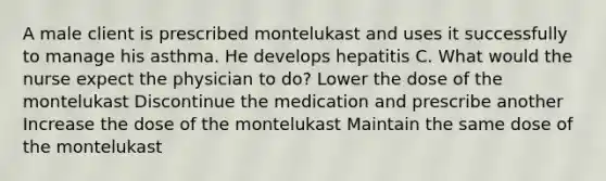 A male client is prescribed montelukast and uses it successfully to manage his asthma. He develops hepatitis C. What would the nurse expect the physician to do? Lower the dose of the montelukast Discontinue the medication and prescribe another Increase the dose of the montelukast Maintain the same dose of the montelukast