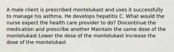 A male client is prescribed montelukast and uses it successfully to manage his asthma. He develops hepatitis C. What would the nurse expect the health care provider to do? Discontinue the medication and prescribe another Maintain the same dose of the montelukast Lower the dose of the montelukast Increase the dose of the montelukast