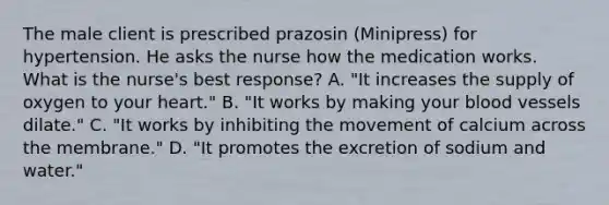 The male client is prescribed prazosin (Minipress) for hypertension. He asks the nurse how the medication works. What is the nurse's best response? A. "It increases the supply of oxygen to your heart." B. "It works by making your blood vessels dilate." C. "It works by inhibiting the movement of calcium across the membrane." D. "It promotes the excretion of sodium and water."