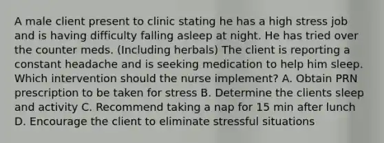 A male client present to clinic stating he has a high stress job and is having difficulty falling asleep at night. He has tried over the counter meds. (Including herbals) The client is reporting a constant headache and is seeking medication to help him sleep. Which intervention should the nurse implement? A. Obtain PRN prescription to be taken for stress B. Determine the clients sleep and activity C. Recommend taking a nap for 15 min after lunch D. Encourage the client to eliminate stressful situations