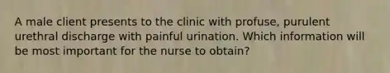 A male client presents to the clinic with profuse, purulent urethral discharge with painful urination. Which information will be most important for the nurse to obtain?