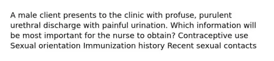 A male client presents to the clinic with profuse, purulent urethral discharge with painful urination. Which information will be most important for the nurse to obtain? Contraceptive use Sexual orientation Immunization history Recent sexual contacts