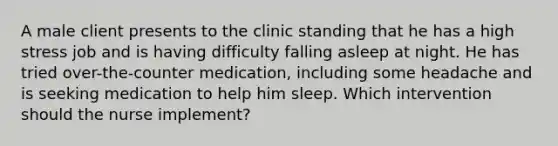 A male client presents to the clinic standing that he has a high stress job and is having difficulty falling asleep at night. He has tried over-the-counter medication, including some headache and is seeking medication to help him sleep. Which intervention should the nurse implement?