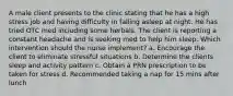 A male client presents to the clinic stating that he has a high stress job and having difficulty in falling asleep at night. He has tried OTC med including some herbals. The client is reporting a constant headache and is seeking med to help him sleep. Which intervention should the nurse implement? a. Encourage the client to eliminate stressful situations b. Determine the clients sleep and activity pattern c. Obtain a PRN prescription to be taken for stress d. Recommended taking a nap for 15 mins after lunch