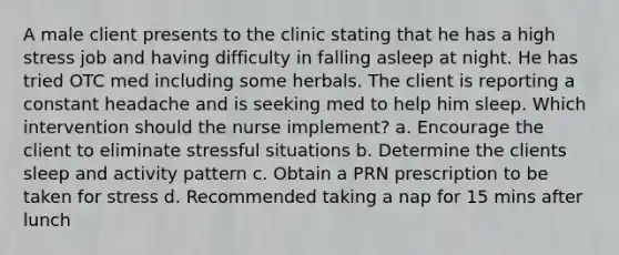 A male client presents to the clinic stating that he has a high stress job and having difficulty in falling asleep at night. He has tried OTC med including some herbals. The client is reporting a constant headache and is seeking med to help him sleep. Which intervention should the nurse implement? a. Encourage the client to eliminate stressful situations b. Determine the clients sleep and activity pattern c. Obtain a PRN prescription to be taken for stress d. Recommended taking a nap for 15 mins after lunch