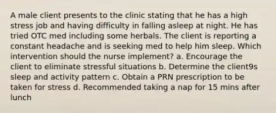 A male client presents to the clinic stating that he has a high stress job and having difficulty in falling asleep at night. He has tried OTC med including some herbals. The client is reporting a constant headache and is seeking med to help him sleep. Which intervention should the nurse implement? a. Encourage the client to eliminate stressful situations b. Determine the client9s sleep and activity pattern c. Obtain a PRN prescription to be taken for stress d. Recommended taking a nap for 15 mins after lunch