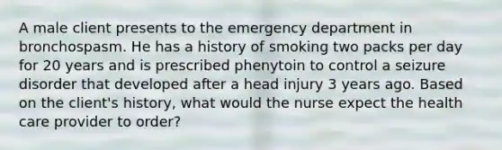 A male client presents to the emergency department in bronchospasm. He has a history of smoking two packs per day for 20 years and is prescribed phenytoin to control a seizure disorder that developed after a head injury 3 years ago. Based on the client's history, what would the nurse expect the health care provider to order?