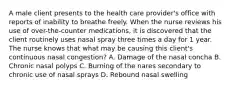 A male client presents to the health care provider's office with reports of inability to breathe freely. When the nurse reviews his use of over-the-counter medications, it is discovered that the client routinely uses nasal spray three times a day for 1 year. The nurse knows that what may be causing this client's continuous nasal congestion? A. Damage of the nasal concha B. Chronic nasal polyps C. Burning of the nares secondary to chronic use of nasal sprays D. Rebound nasal swelling