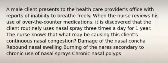 A male client presents to the health care provider's office with reports of inability to breathe freely. When the nurse reviews his use of over-the-counter medications, it is discovered that the client routinely uses nasal spray three times a day for 1 year. The nurse knows that what may be causing this client's continuous nasal congestion? Damage of the nasal concha Rebound nasal swelling Burning of the nares secondary to chronic use of nasal sprays Chronic nasal polyps