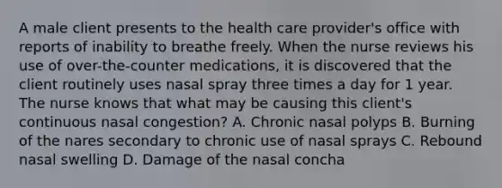 A male client presents to the health care provider's office with reports of inability to breathe freely. When the nurse reviews his use of over-the-counter medications, it is discovered that the client routinely uses nasal spray three times a day for 1 year. The nurse knows that what may be causing this client's continuous nasal congestion? A. Chronic nasal polyps B. Burning of the nares secondary to chronic use of nasal sprays C. Rebound nasal swelling D. Damage of the nasal concha