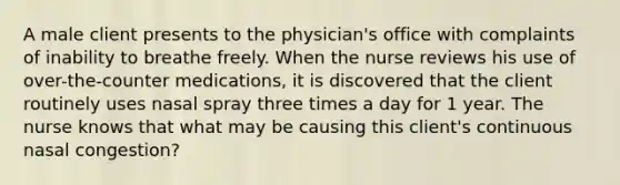 A male client presents to the physician's office with complaints of inability to breathe freely. When the nurse reviews his use of over-the-counter medications, it is discovered that the client routinely uses nasal spray three times a day for 1 year. The nurse knows that what may be causing this client's continuous nasal congestion?