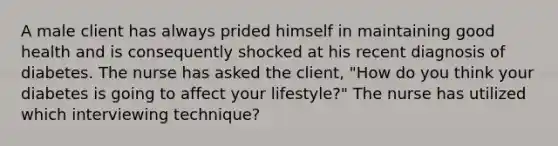 A male client has always prided himself in maintaining good health and is consequently shocked at his recent diagnosis of diabetes. The nurse has asked the client, "How do you think your diabetes is going to affect your lifestyle?" The nurse has utilized which interviewing technique?